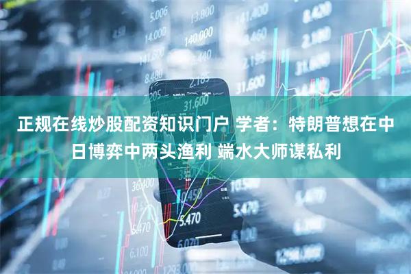 正规在线炒股配资知识门户 学者：特朗普想在中日博弈中两头渔利 端水大师谋私利
