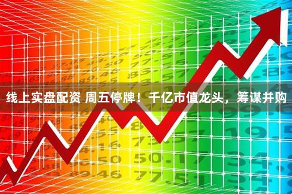 线上实盘配资 周五停牌!千亿市值龙头,筹谋并购