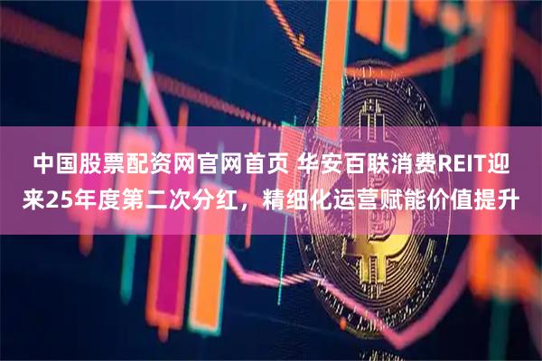 中国股票配资网官网首页 华安百联消费REIT迎来25年度第二次分红，精细化运营赋能价值提升