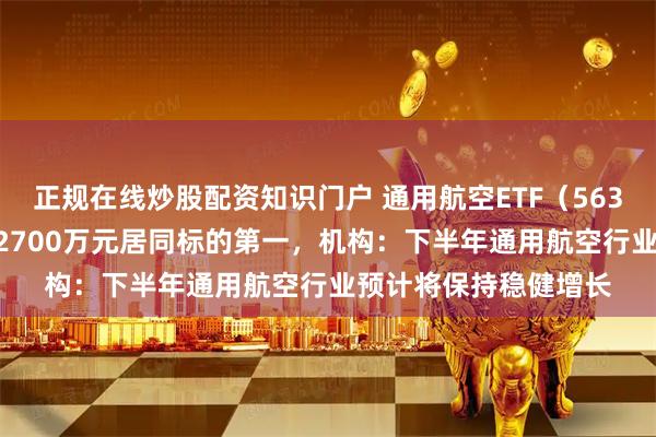 正规在线炒股配资知识门户 通用航空ETF(563320)盘中成交额超2700万元居同标的第一,机构:下半年通用航空行业预计将保持稳健增长