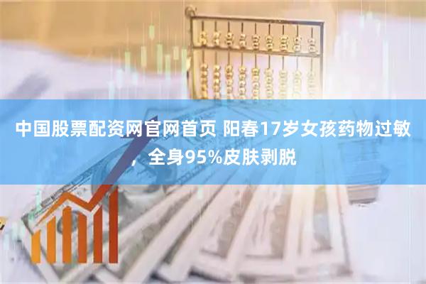 中国股票配资网官网首页 阳春17岁女孩药物过敏，全身95%皮肤剥脱