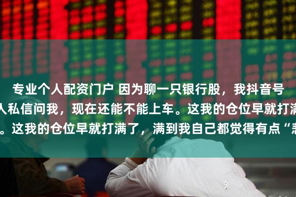 专业个人配资门户 因为聊一只银行股，我抖音号没了。就江苏银行。有人私信问我，现在还能不能上车。这我的仓位早就打满了，满到我自己都觉得有点“悲壮”