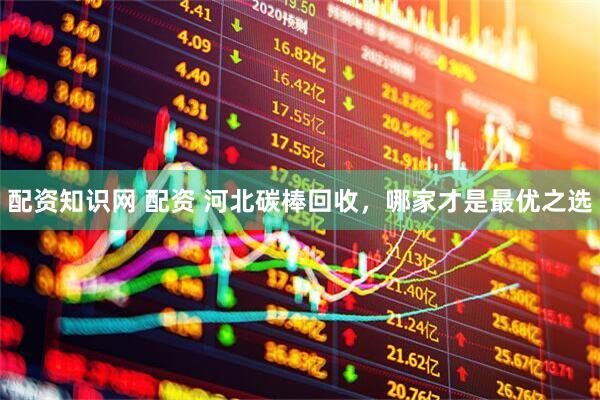 配资知识网 配资 河北碳棒回收，哪家才是最优之选