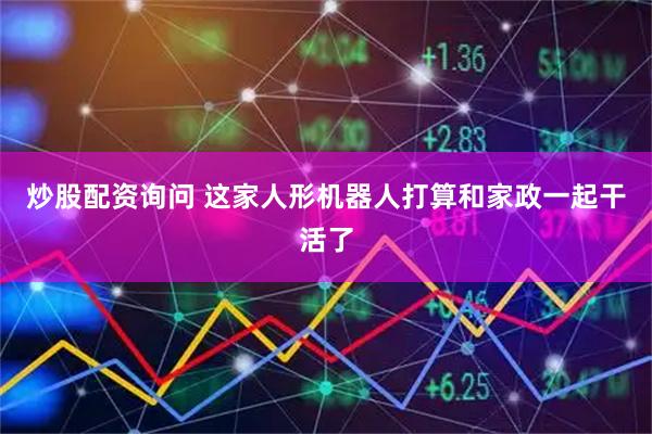 炒股配资询问 这家人形机器人打算和家政一起干活了