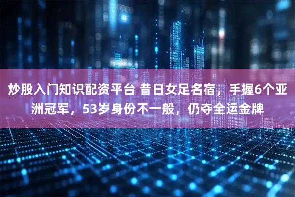 炒股入门知识配资平台 昔日女足名宿，手握6个亚洲冠军，53岁身份不一般，仍夺全运金牌