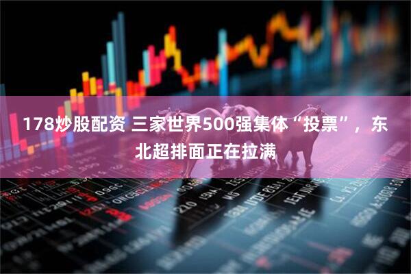 178炒股配资 三家世界500强集体“投票”，东北超排面正在拉满