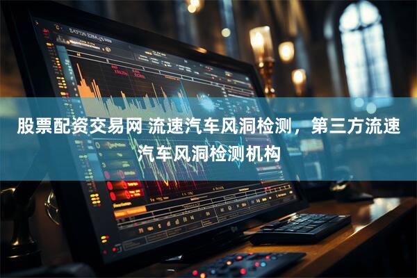 股票配资交易网 流速汽车风洞检测，第三方流速汽车风洞检测机构