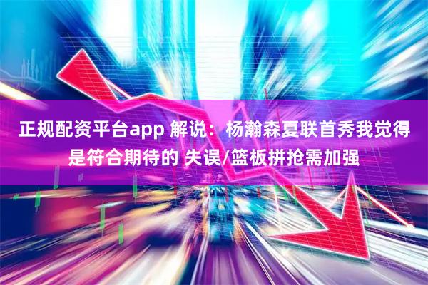 正规配资平台app 解说：杨瀚森夏联首秀我觉得是符合期待的 失误/篮板拼抢需加强