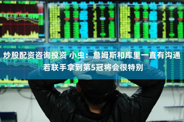 炒股配资咨询投资 小虫：詹姆斯和库里一直有沟通 若联手拿到第5冠将会很特别