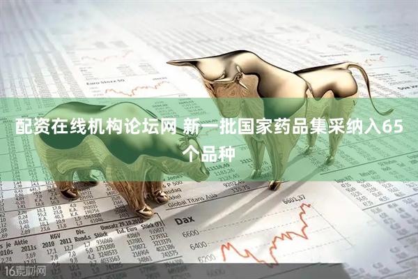 配资在线机构论坛网 新一批国家药品集采纳入65个品种