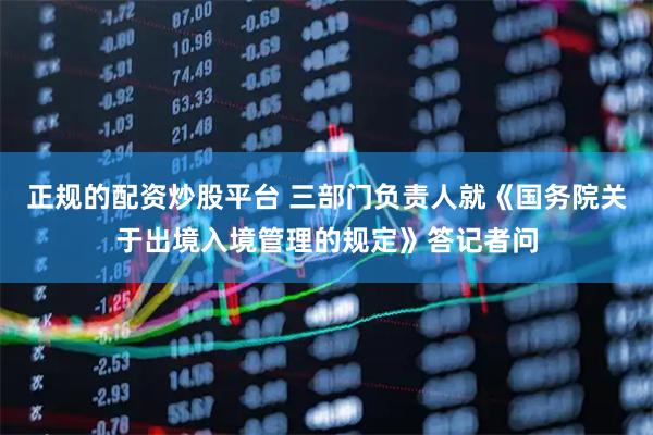 正规的配资炒股平台 三部门负责人就《国务院关于出境入境管理的规定》答记者问