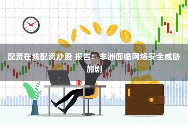 配资在线配资炒股 报告：非洲面临网络安全威胁加剧