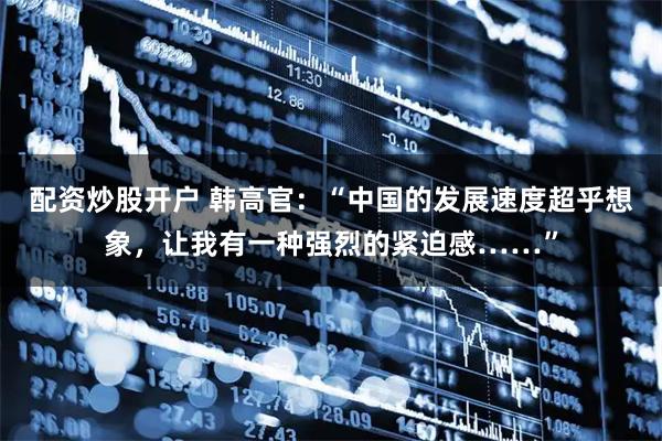 配资炒股开户 韩高官：“中国的发展速度超乎想象，让我有一种强烈的紧迫感……”