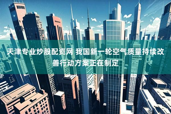 天津专业炒股配资网 我国新一轮空气质量持续改善行动方案正在制定