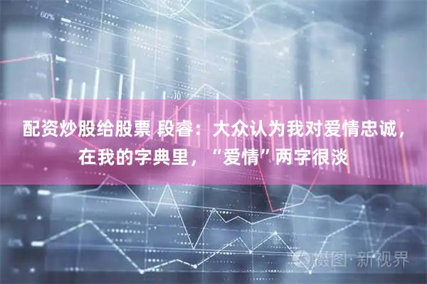 配资炒股给股票 段睿：大众认为我对爱情忠诚，在我的字典里，“爱情”两字很淡