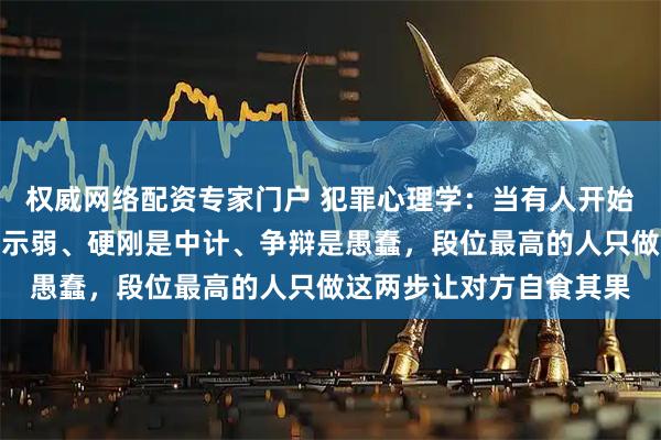 权威网络配资专家门户 犯罪心理学：当有人开始对你使阴招时，躲避是示弱、硬刚是中计、争辩是愚蠢，段位最高的人只做这两步让对方自食其果