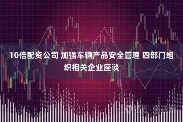 10倍配资公司 加强车辆产品安全管理 四部门组织相关企业座谈