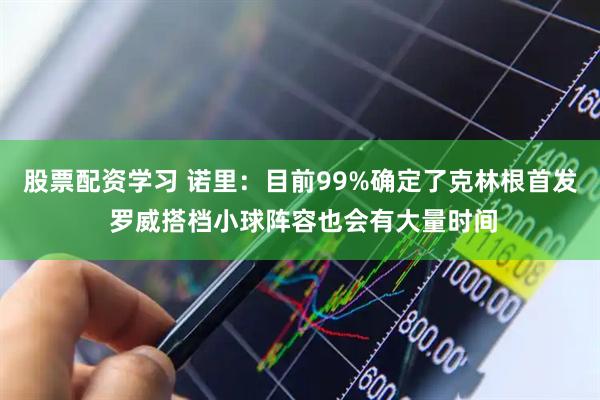 股票配资学习 诺里：目前99%确定了克林根首发 罗威搭档小球阵容也会有大量时间