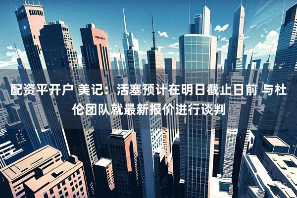 配资平开户 美记：活塞预计在明日截止日前 与杜伦团队就最新报价进行谈判