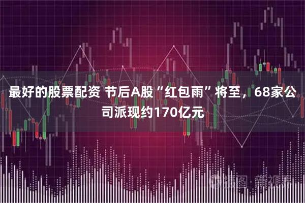 最好的股票配资 节后A股“红包雨”将至，68家公司派现约170亿元